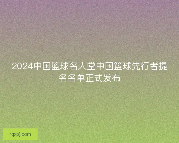 2024中国篮球名人堂中国篮球先行者提名名单正式发布