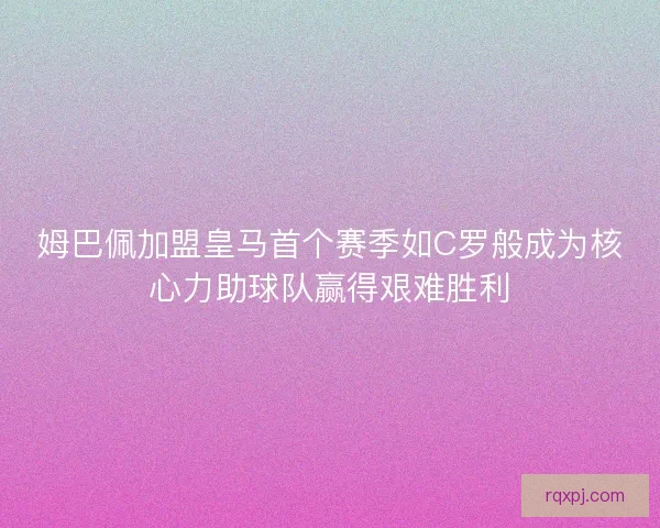姆巴佩加盟皇马首个赛季如C罗般成为核心力助球队赢得艰难胜利
